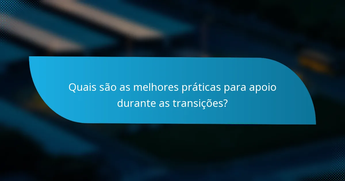 Quais são as melhores práticas para apoio durante as transições?